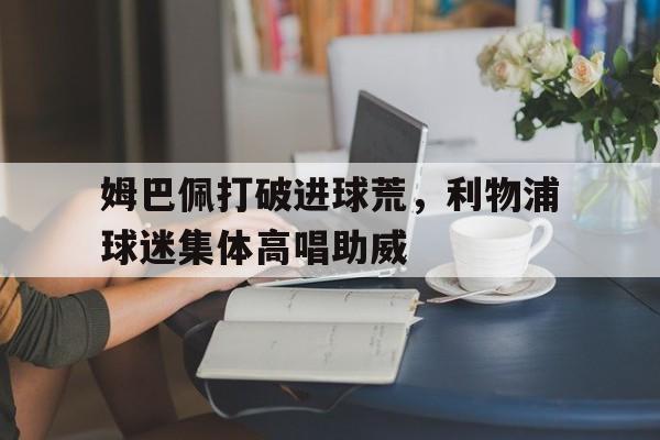 半岛体育平台-姆巴佩打破进球荒，利物浦球迷集体高唱助威-半岛体育平台