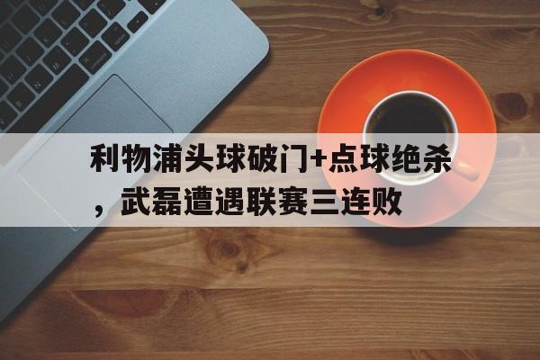 半岛体育官网入口-利物浦头球破门+点球绝杀，武磊遭遇联赛三连败利物浦4球惨负曼城-半岛体育官网入口