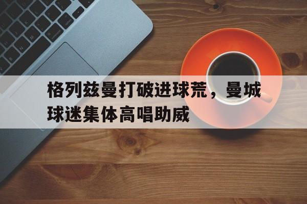 半岛体育平台-格列兹曼打破进球荒，曼城球迷集体高唱助威-半岛体育平台