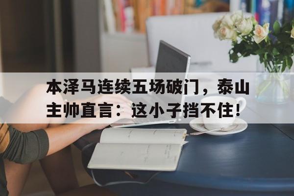 半岛体育在线网站-本泽马连续五场破门，泰山主帅直言：这小子挡不住！本泽马集锦-半岛体育在线网站