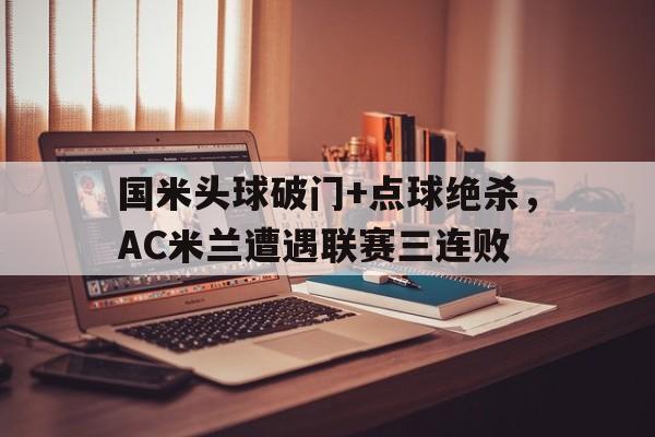 半岛体育平台-国米头球破门+点球绝杀，AC米兰遭遇联赛三连败-半岛体育平台