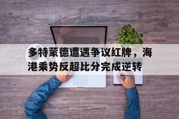 半岛体育在线网站-多特蒙德遭遇争议红牌，海港乘势反超比分完成逆转多特蒙德最新-半岛体育在线网站