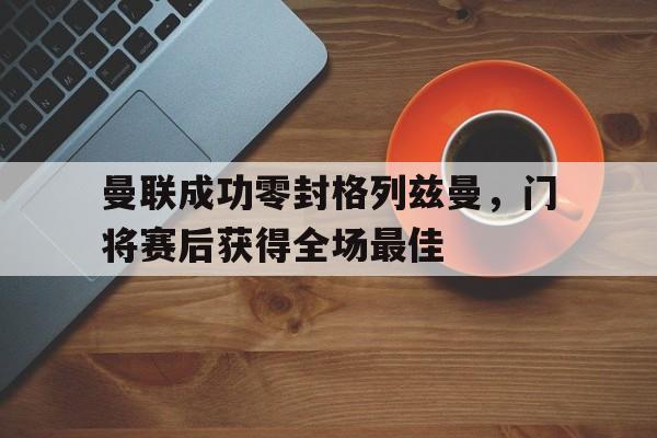 半岛体育平台-曼联成功零封格列兹曼，门将赛后获得全场最佳格列兹曼续约心向曼联-半岛体育平台